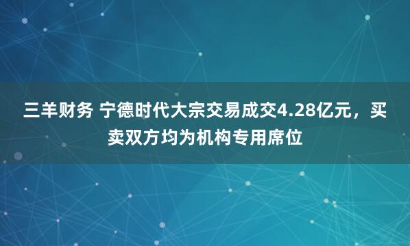 三羊财务 宁德时代大宗交易成交4.28亿元,买卖双方均为机构专用席位