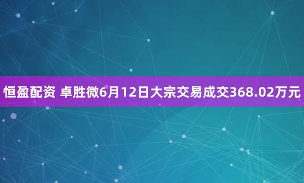 恒盈配资 卓胜微6月12日大宗交易成交368.02万元