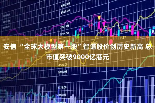 安信 “全球大模型第一股”智谱股价创历史新高 总市值突破9000亿港元