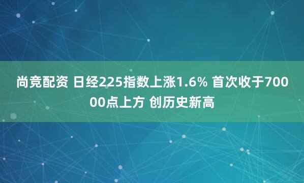 尚竞配资 日经225指数上涨1.6% 首次收于70000点上方 创历史新高