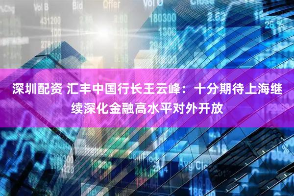 深圳配资 汇丰中国行长王云峰：十分期待上海继续深化金融高水平对外开放