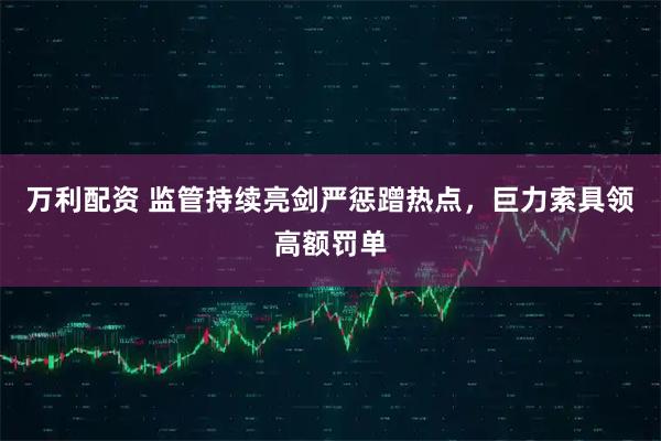 万利配资 监管持续亮剑严惩蹭热点，巨力索具领高额罚单