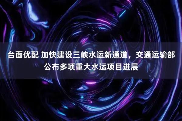 台面优配 加快建设三峡水运新通道，交通运输部公布多项重大水运项目进展