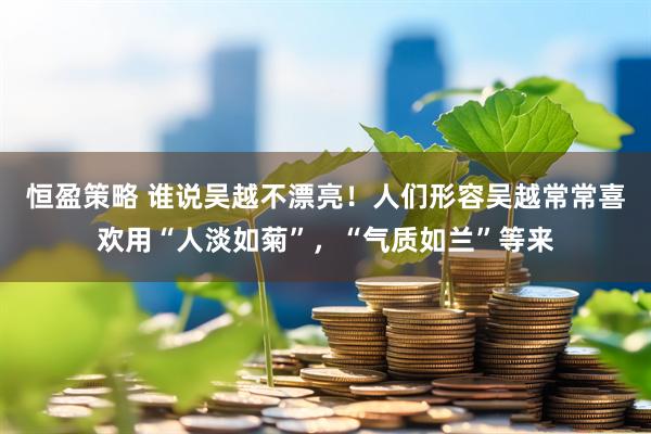 恒盈策略 谁说吴越不漂亮！人们形容吴越常常喜欢用“人淡如菊”，“气质如兰”等来