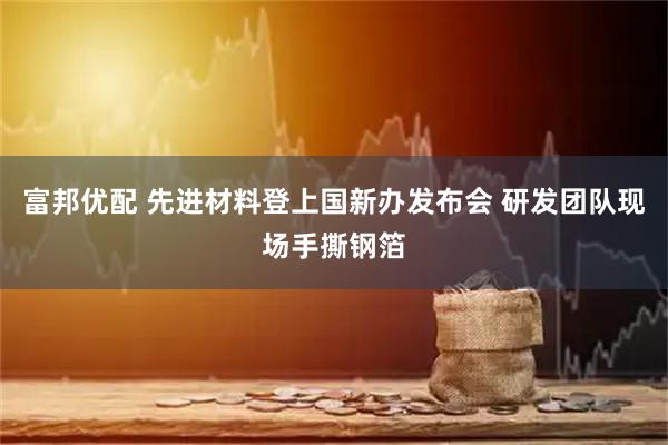 富邦优配 先进材料登上国新办发布会 研发团队现场手撕钢箔