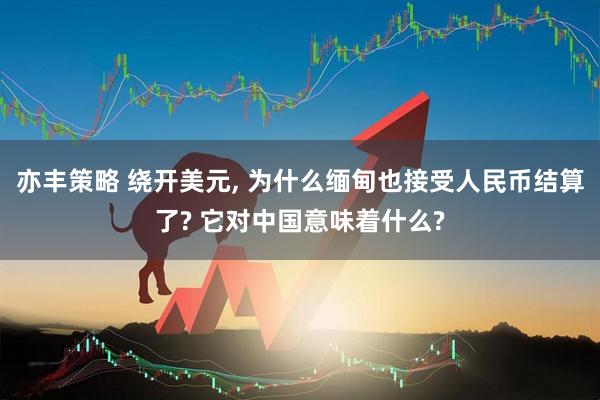 亦丰策略 绕开美元, 为什么缅甸也接受人民币结算了? 它对中国意味着什么?