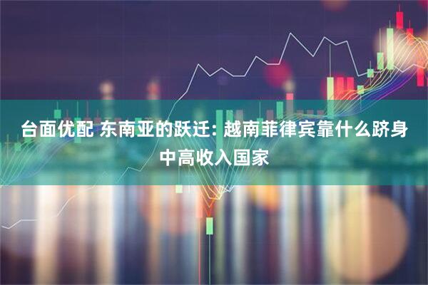 台面优配 东南亚的跃迁: 越南菲律宾靠什么跻身中高收入国家