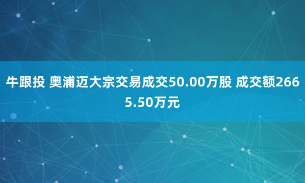 牛跟投 奥浦迈大宗交易成交50.00万股 成交额2665.50万元