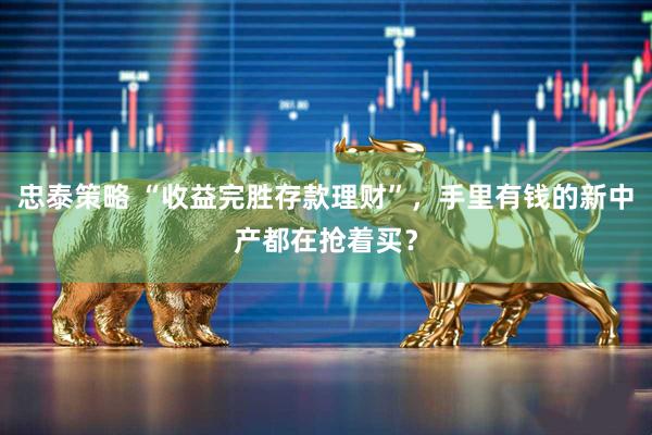 忠泰策略 “收益完胜存款理财”，手里有钱的新中产都在抢着买？