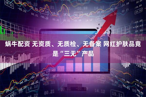 蜗牛配资 无资质、无质检、无备案 网红护肤品竟是“三无”产品