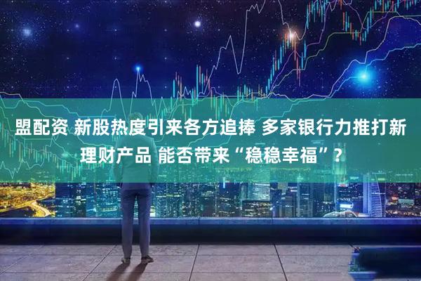 盟配资 新股热度引来各方追捧 多家银行力推打新理财产品 能否带来“稳稳幸福”？