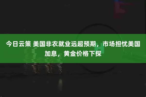今日云策 美国非农就业远超预期，市场担忧美国加息，黄金价格下探