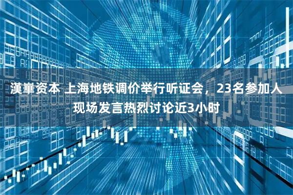 漢崋资本 上海地铁调价举行听证会,23名参加人现场发言热烈讨论近3小时
